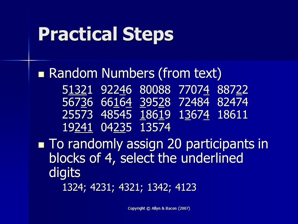 Copyright © Allyn & Bacon (2007) Practical Steps Random Numbers (from text) Random Numbers (from text) To randomly assign 20 participants in blocks of 4, select the underlined digits To randomly assign 20 participants in blocks of 4, select the underlined digits 1324; 4231; 4321; 1342; 4123