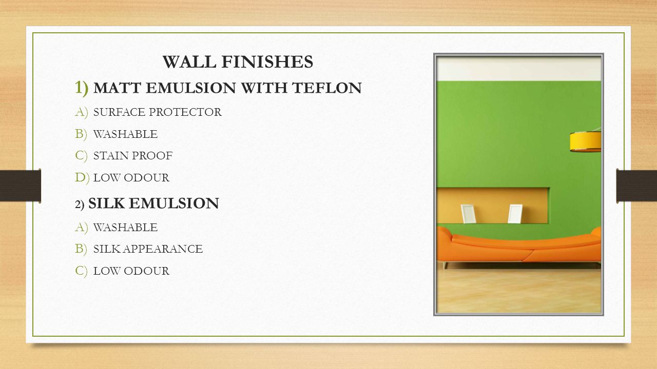 WALL FINISHES 1) MATT EMULSION WITH TEFLON A) SURFACE PROTECTOR B) WASHABLE C) STAIN PROOF D) LOW ODOUR 2) SILK EMULSION A) WASHABLE B) SILK APPEARANCE C) LOW ODOUR