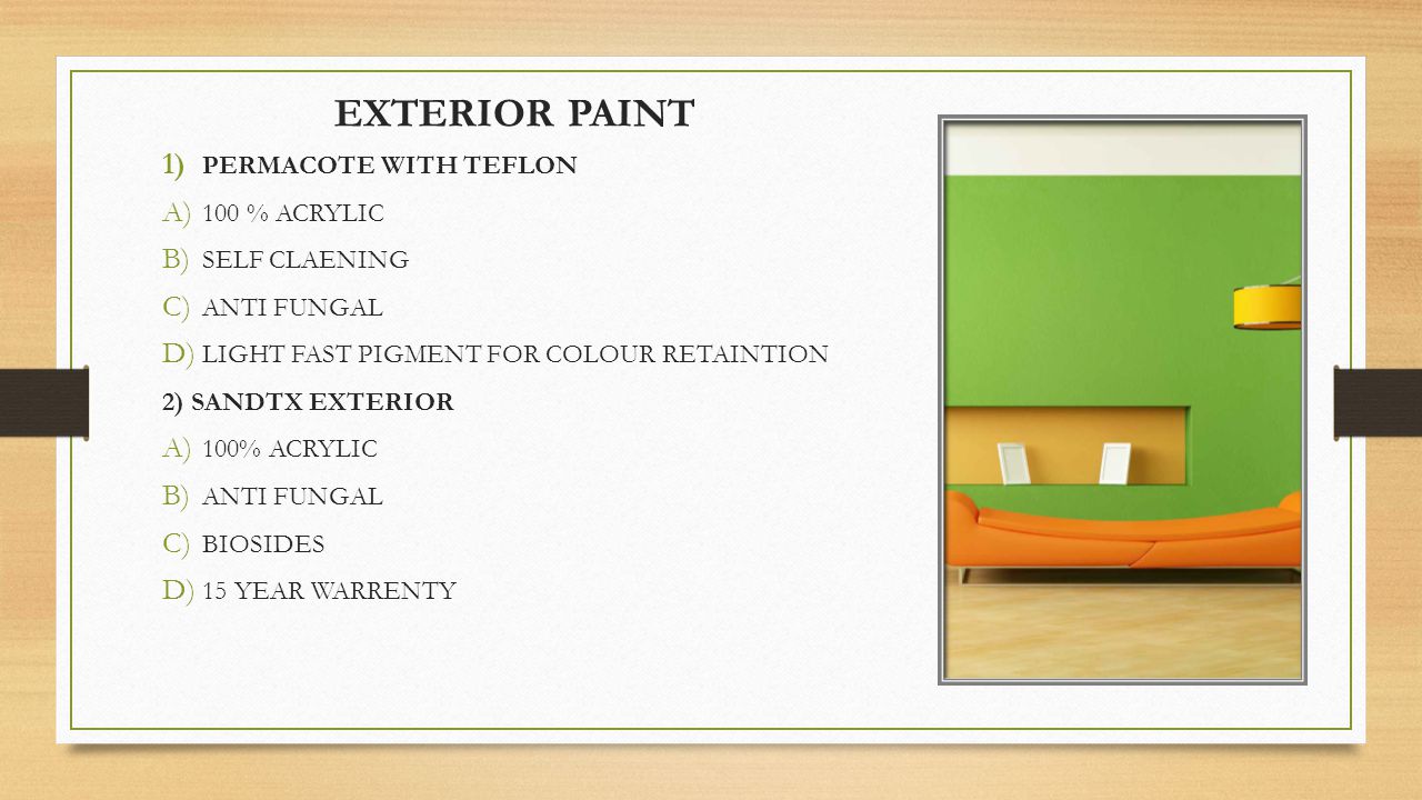 EXTERIOR PAINT 1) PERMACOTE WITH TEFLON A) 100 % ACRYLIC B) SELF CLAENING C) ANTI FUNGAL D) LIGHT FAST PIGMENT FOR COLOUR RETAINTION 2) SANDTX EXTERIOR A) 100% ACRYLIC B) ANTI FUNGAL C) BIOSIDES D) 15 YEAR WARRENTY