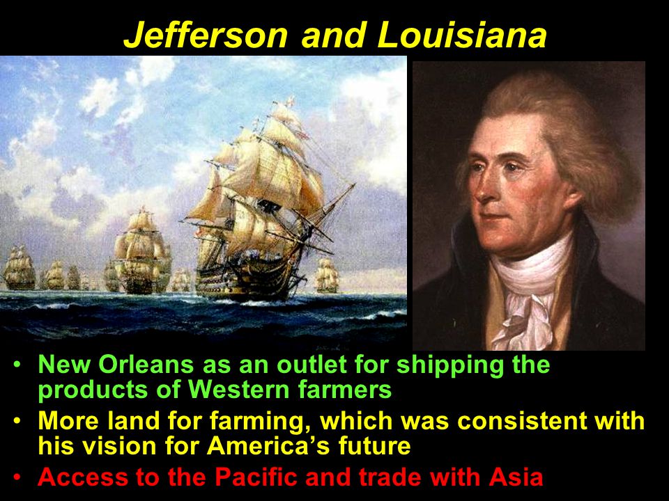 Jefferson and Louisiana New Orleans as an outlet for shipping the products of Western farmers More land for farming, which was consistent with his vision for America’s future Access to the Pacific and trade with Asia New Orleans as an outlet for shipping the products of Western farmers More land for farming, which was consistent with his vision for America’s future Access to the Pacific and trade with Asia