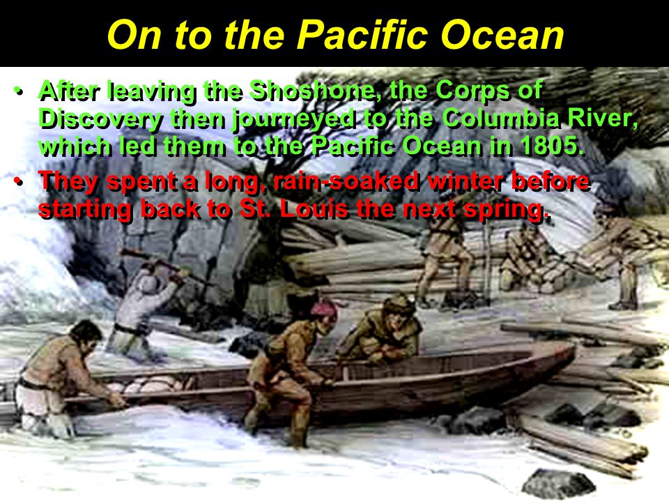 On to the Pacific Ocean After leaving the Shoshone, the Corps of Discovery then journeyed to the Columbia River, which led them to the Pacific Ocean in 1805.