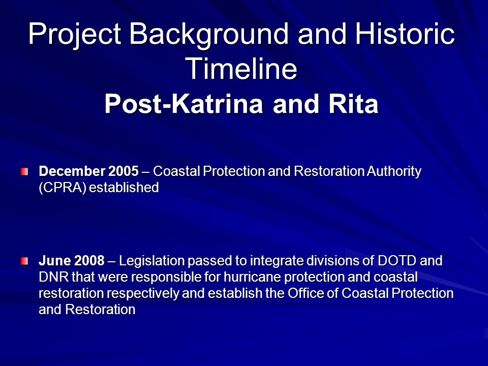 December 2005 – Coastal Protection and Restoration Authority (CPRA) established June 2008 – Legislation passed to integrate divisions of DOTD and DNR that were responsible for hurricane protection and coastal restoration respectively and establish the Office of Coastal Protection and Restoration Project Background and Historic Timeline Post-Katrina and Rita