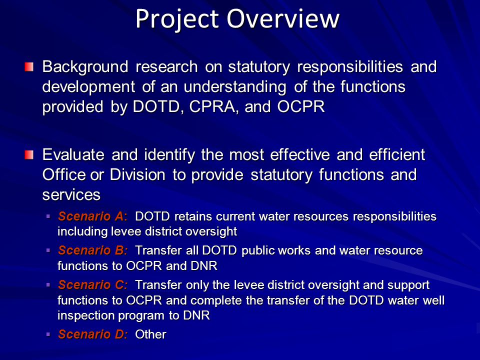 Project Overview Background research on statutory responsibilities and development of an understanding of the functions provided by DOTD, CPRA, and OCPR Evaluate and identify the most effective and efficient Office or Division to provide statutory functions and services  Scenario A: DOTD retains current water resources responsibilities including levee district oversight  Scenario B: Transfer all DOTD public works and water resource functions to OCPR and DNR  Scenario C: Transfer only the levee district oversight and support functions to OCPR and complete the transfer of the DOTD water well inspection program to DNR  Scenario D: Other