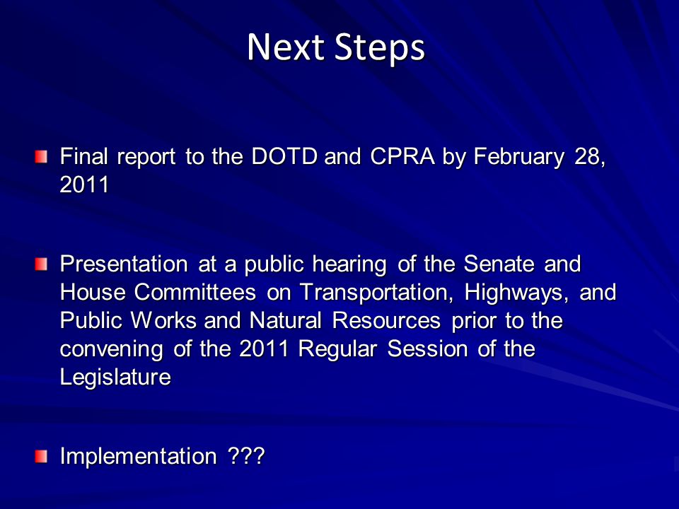 Next Steps Final report to the DOTD and CPRA by February 28, 2011 Presentation at a public hearing of the Senate and House Committees on Transportation, Highways, and Public Works and Natural Resources prior to the convening of the 2011 Regular Session of the Legislature Implementation