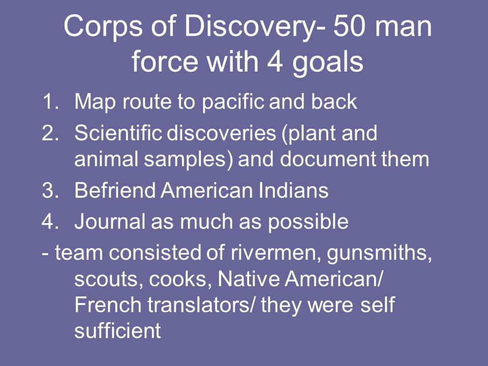 Corps of Discovery- 50 man force with 4 goals 1.Map route to pacific and back 2.Scientific discoveries (plant and animal samples) and document them 3.Befriend American Indians 4.Journal as much as possible - team consisted of rivermen, gunsmiths, scouts, cooks, Native American/ French translators/ they were self sufficient