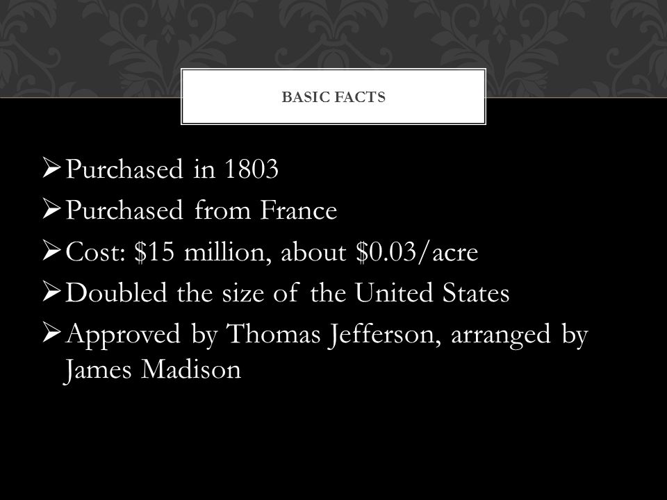  Purchased in 1803  Purchased from France  Cost: $15 million, about $0.03/acre  Doubled the size of the United States  Approved by Thomas Jefferson, arranged by James Madison BASIC FACTS