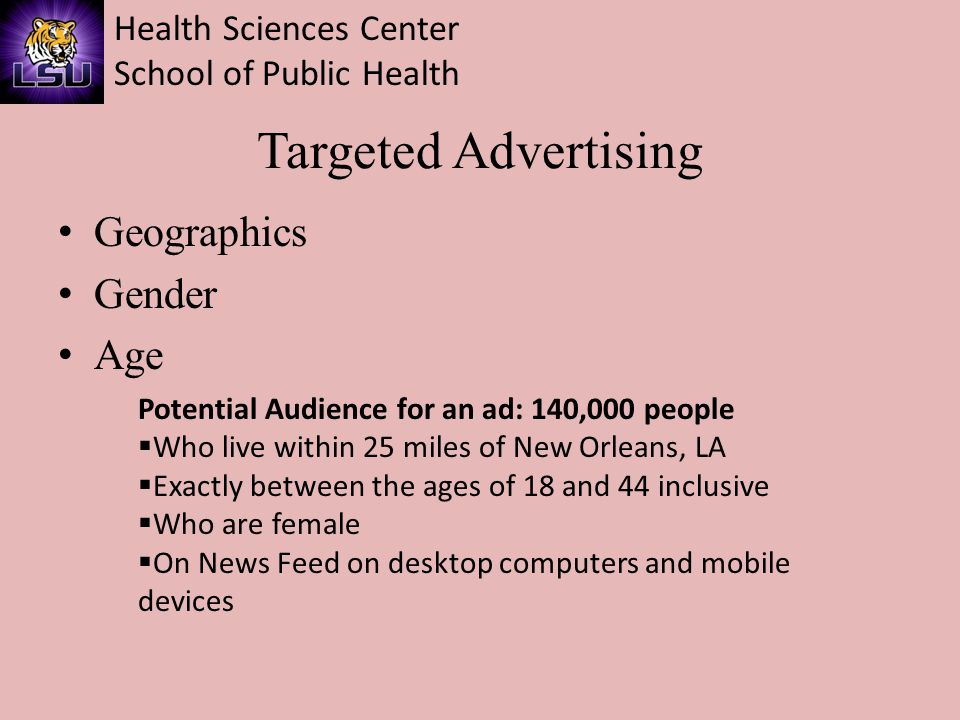 Health Sciences Center School of Public Health Targeted Advertising Geographics Gender Age Potential Audience for an ad: 140,000 people  Who live within 25 miles of New Orleans, LA  Exactly between the ages of 18 and 44 inclusive  Who are female  On News Feed on desktop computers and mobile devices