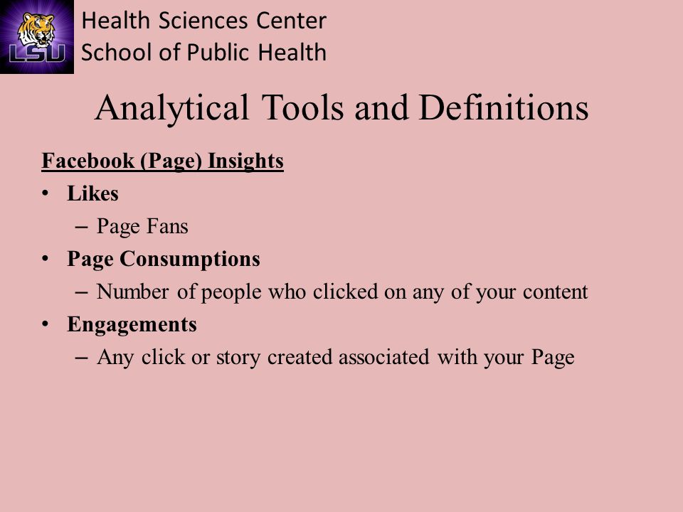 Health Sciences Center School of Public Health Analytical Tools and Definitions Facebook (Page) Insights Likes – Page Fans Page Consumptions – Number of people who clicked on any of your content Engagements – Any click or story created associated with your Page