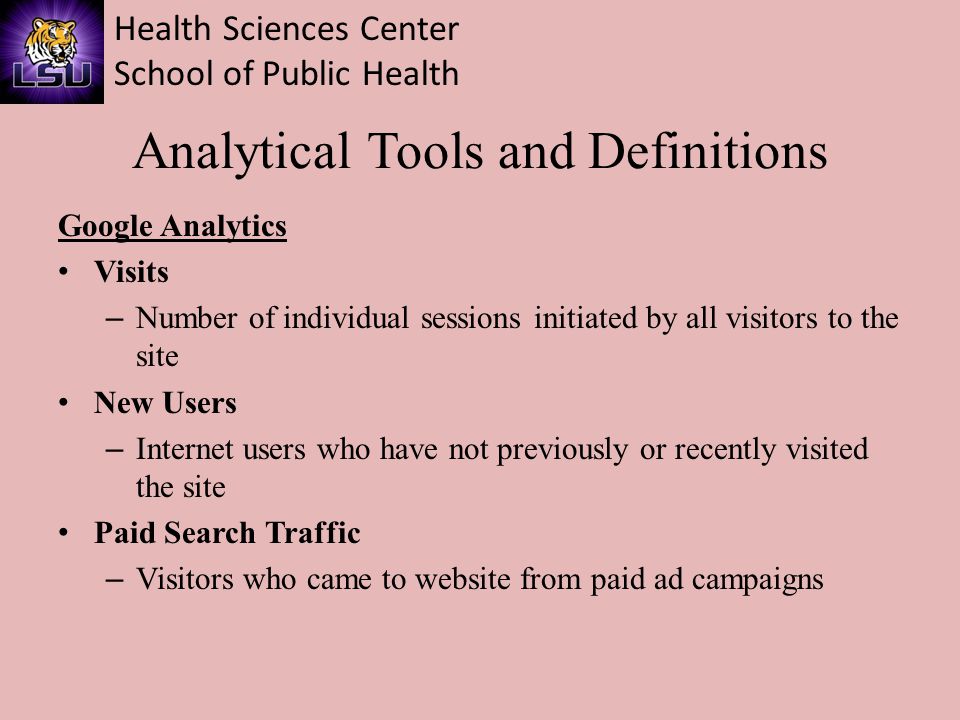 Health Sciences Center School of Public Health Analytical Tools and Definitions Google Analytics Visits – Number of individual sessions initiated by all visitors to the site New Users – Internet users who have not previously or recently visited the site Paid Search Traffic – Visitors who came to website from paid ad campaigns