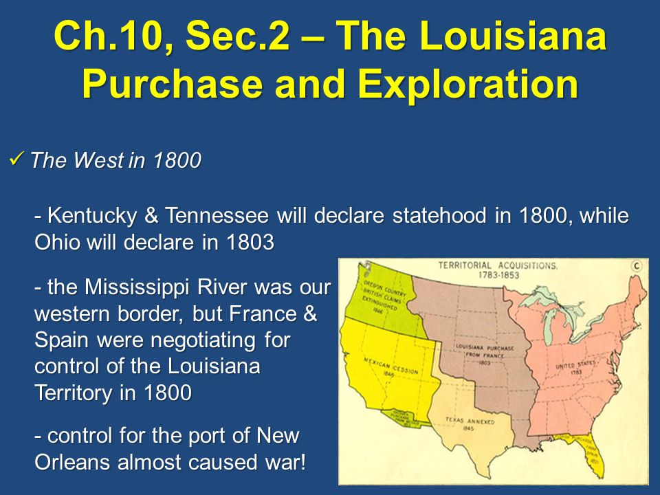 Ch.10, Sec.2 – The Louisiana Purchase and Exploration The West in 1800 The West in Kentucky & Tennessee will declare statehood in 1800, while Ohio will declare in the Mississippi River was our western border, but France & Spain were negotiating for control of the Louisiana Territory in control for the port of New Orleans almost caused war!