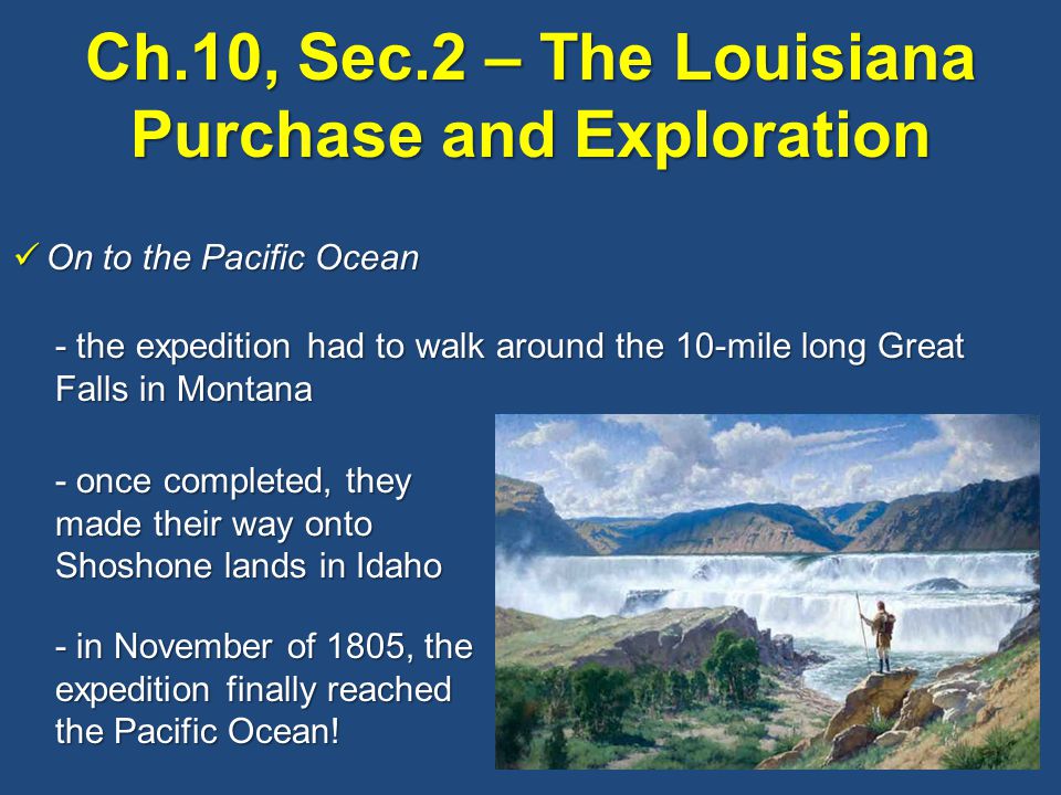 On to the Pacific Ocean On to the Pacific Ocean - the expedition had to walk around the 10-mile long Great Falls in Montana - once completed, they made their way onto Shoshone lands in Idaho - in November of 1805, the expedition finally reached the Pacific Ocean!