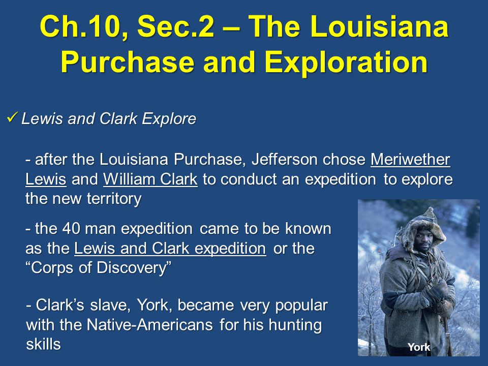 Ch.10, Sec.2 – The Louisiana Purchase and Exploration Lewis and Clark Explore Lewis and Clark Explore - after the Louisiana Purchase, Jefferson chose Meriwether Lewis and William Clark to conduct an expedition to explore the new territory - the 40 man expedition came to be known as the Lewis and Clark expedition or the Corps of Discovery - Clark’s slave, York, became very popular with the Native-Americans for his hunting skills York