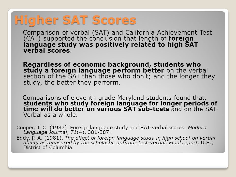 Higher SAT Scores Comparison of verbal (SAT) and California Achievement Test (CAT) supported the conclusion that length of foreign language study was positively related to high SAT verbal scores.