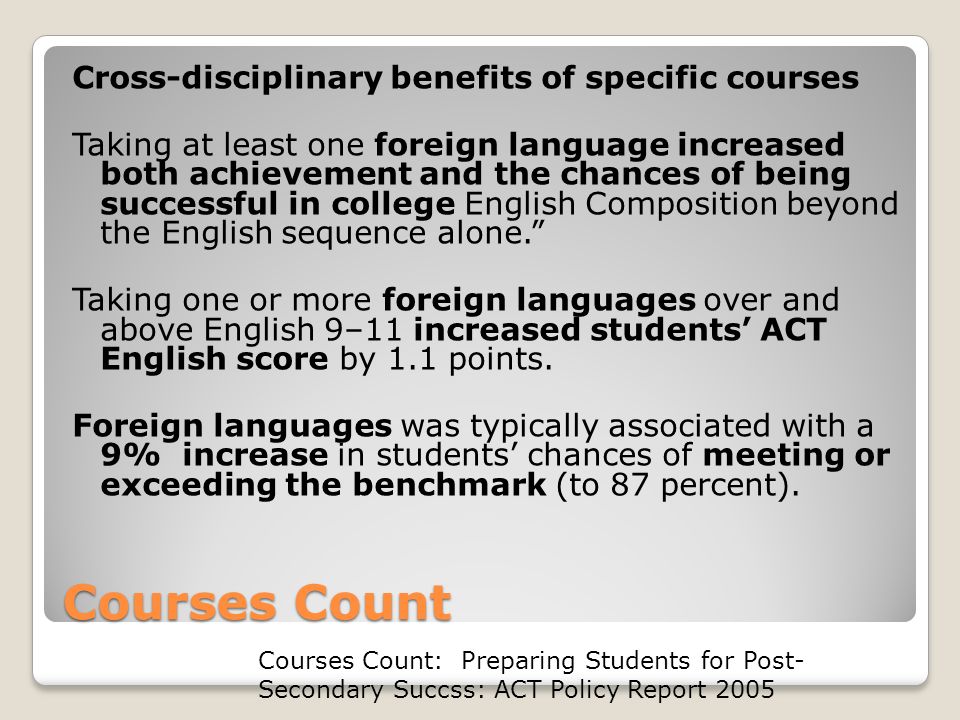 Courses Count Cross-disciplinary benefits of specific courses Taking at least one foreign language increased both achievement and the chances of being successful in college English Composition beyond the English sequence alone. Taking one or more foreign languages over and above English 9–11 increased students’ ACT English score by 1.1 points.