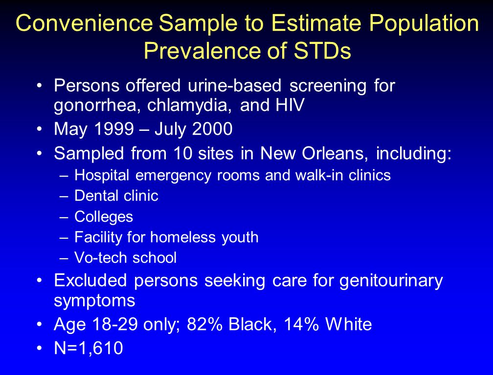 Convenience Sample to Estimate Population Prevalence of STDs Persons offered urine-based screening for gonorrhea, chlamydia, and HIV May 1999 – July 2000 Sampled from 10 sites in New Orleans, including: –Hospital emergency rooms and walk-in clinics –Dental clinic –Colleges –Facility for homeless youth –Vo-tech school Excluded persons seeking care for genitourinary symptoms Age only; 82% Black, 14% White N=1,610