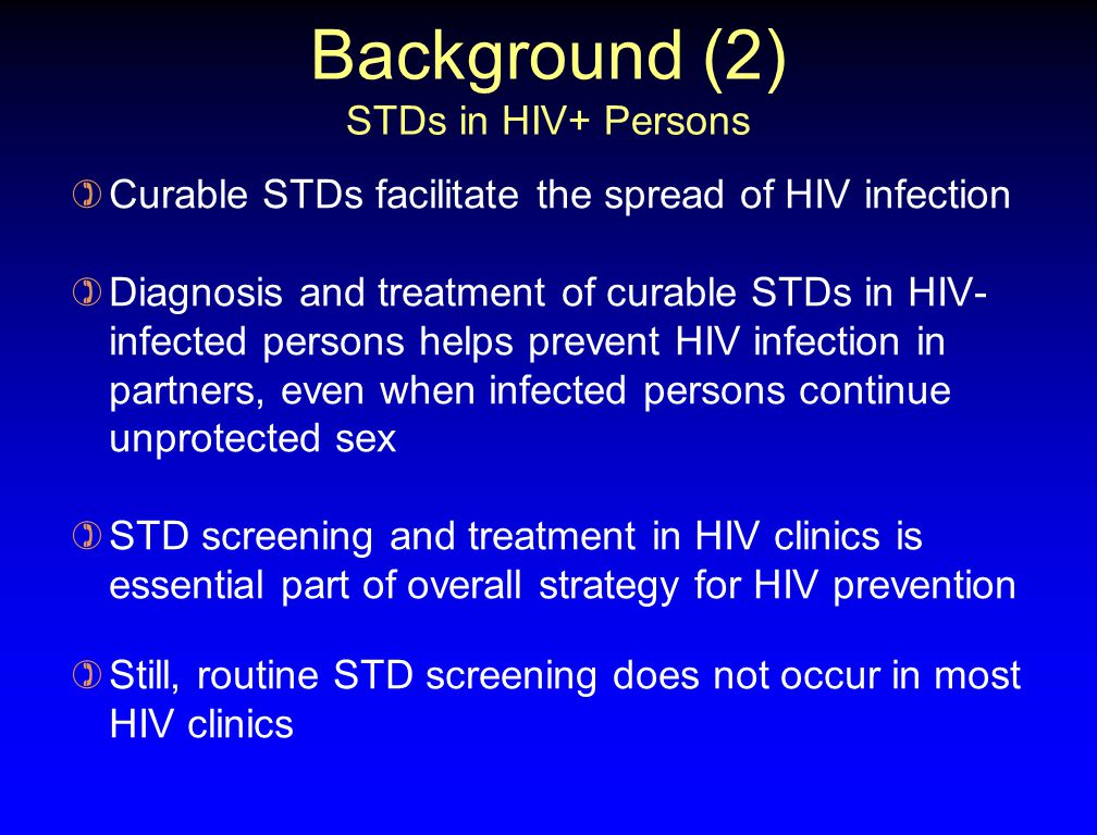 Background (2) STDs in HIV+ Persons ) Curable STDs facilitate the spread of HIV infection ) Diagnosis and treatment of curable STDs in HIV- infected persons helps prevent HIV infection in partners, even when infected persons continue unprotected sex ) STD screening and treatment in HIV clinics is essential part of overall strategy for HIV prevention ) Still, routine STD screening does not occur in most HIV clinics