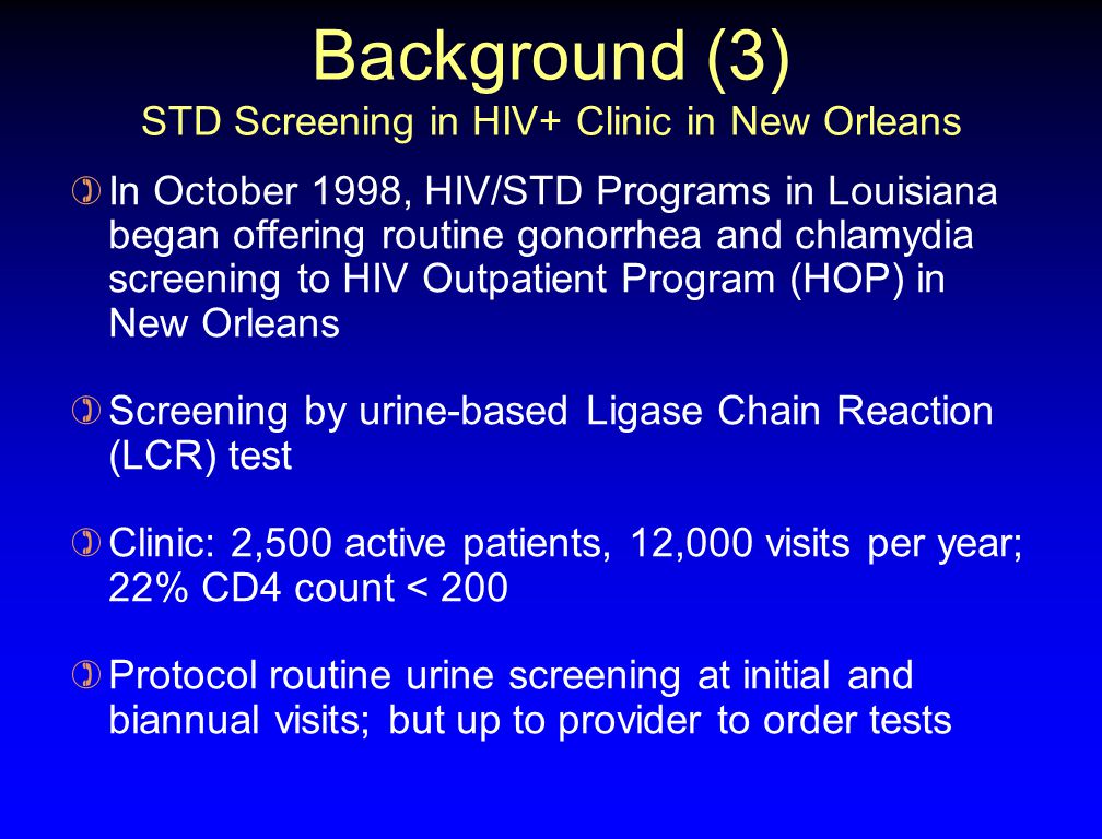 Background (3) STD Screening in HIV+ Clinic in New Orleans ) In October 1998, HIV/STD Programs in Louisiana began offering routine gonorrhea and chlamydia screening to HIV Outpatient Program (HOP) in New Orleans ) Screening by urine-based Ligase Chain Reaction (LCR) test ) Clinic: 2,500 active patients, 12,000 visits per year; 22% CD4 count < 200 ) Protocol routine urine screening at initial and biannual visits; but up to provider to order tests