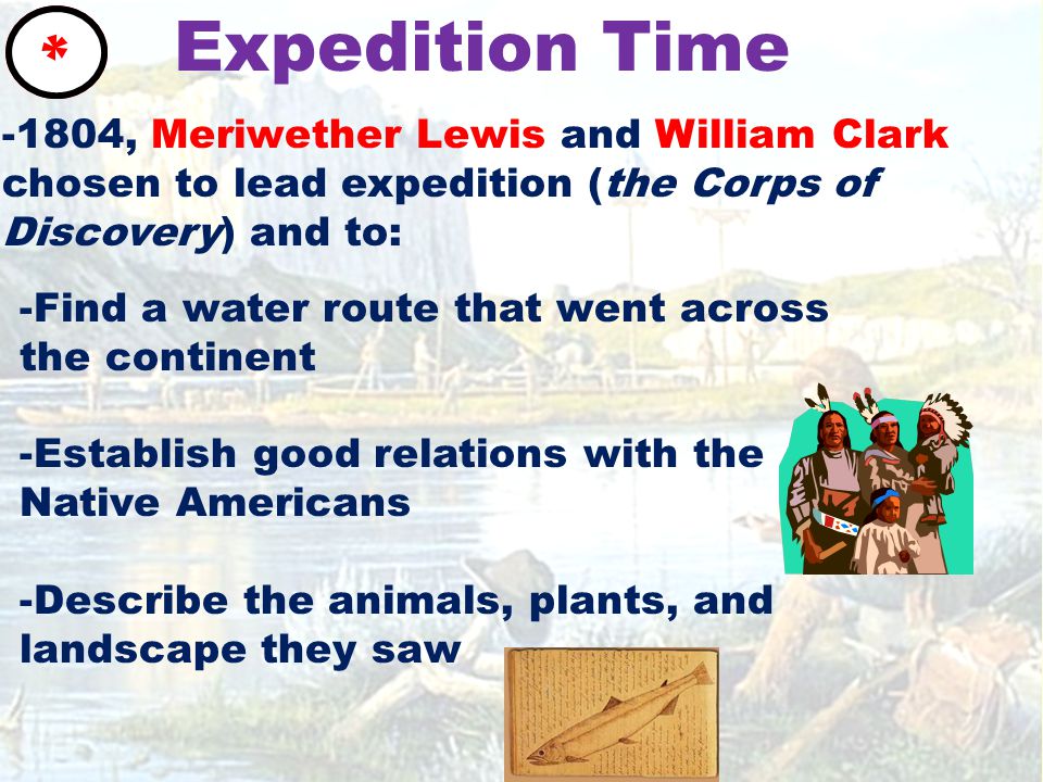 Expedition Time * -Find a water route that went across the continent -Establish good relations with the Native Americans -Describe the animals, plants, and landscape they saw -1804, Meriwether Lewis and William Clark chosen to lead expedition (the Corps of Discovery) and to: