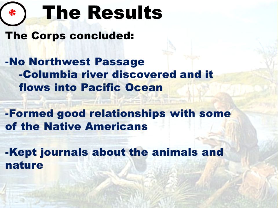 The Results The Corps concluded: -No Northwest Passage -Columbia river discovered and it flows into Pacific Ocean -Formed good relationships with some of the Native Americans -Kept journals about the animals and nature *