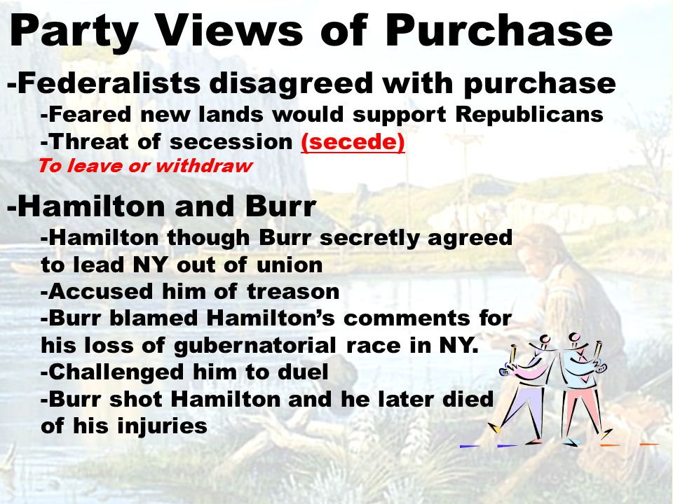 Party Views of Purchase -Federalists disagreed with purchase -Feared new lands would support Republicans -Threat of secession (secede) To leave or withdraw -Hamilton and Burr -Hamilton though Burr secretly agreed to lead NY out of union -Accused him of treason -Burr blamed Hamilton’s comments for his loss of gubernatorial race in NY.