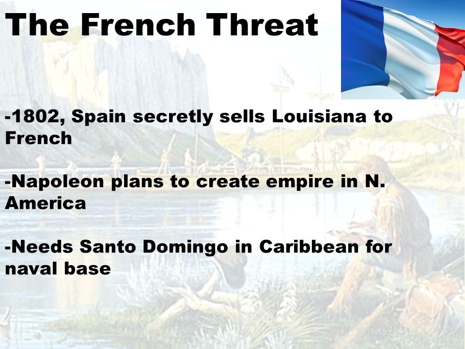 The French Threat -1802, Spain secretly sells Louisiana to French -Napoleon plans to create empire in N.