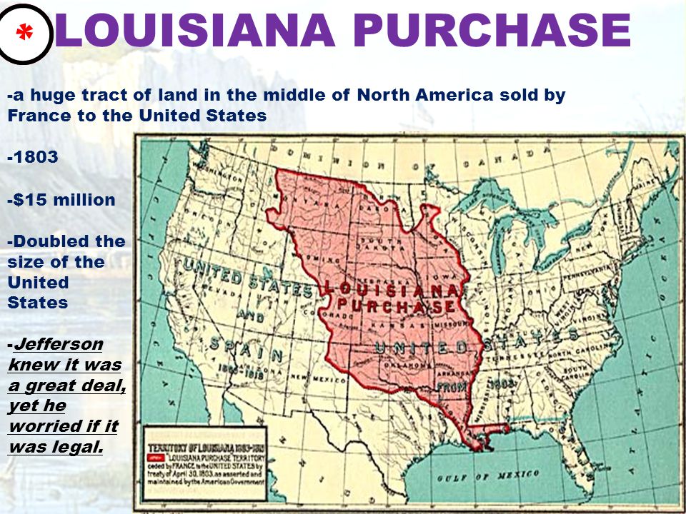 LOUISIANA PURCHASE -a huge tract of land in the middle of North America sold by France to the United States $15 million -Doubled the size of the United States -Jefferson knew it was a great deal, yet he worried if it was legal.