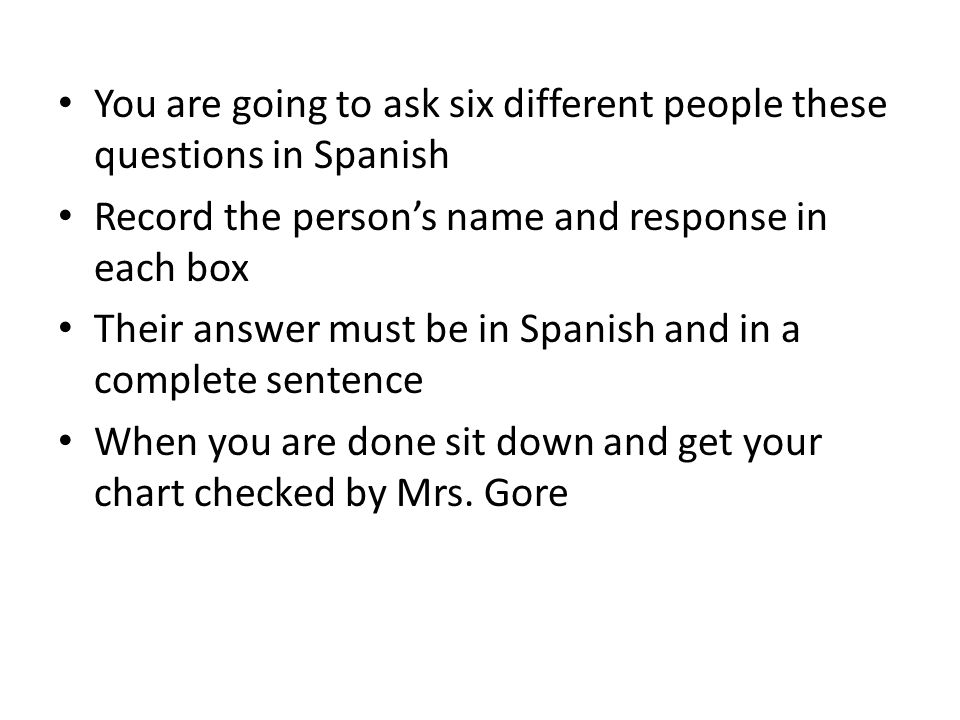 You are going to ask six different people these questions in Spanish Record the person’s name and response in each box Their answer must be in Spanish and in a complete sentence When you are done sit down and get your chart checked by Mrs.