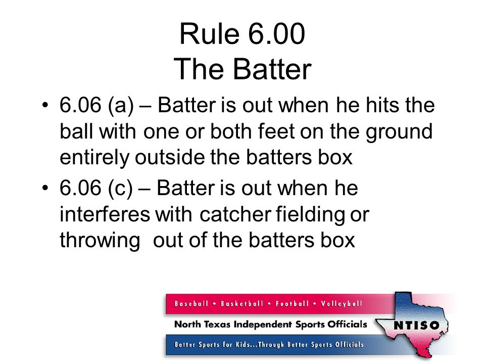 Rule 6.00 The Batter 6.06 (a) – Batter is out when he hits the ball with one or both feet on the ground entirely outside the batters box 6.06 (c) – Batter is out when he interferes with catcher fielding or throwing out of the batters box