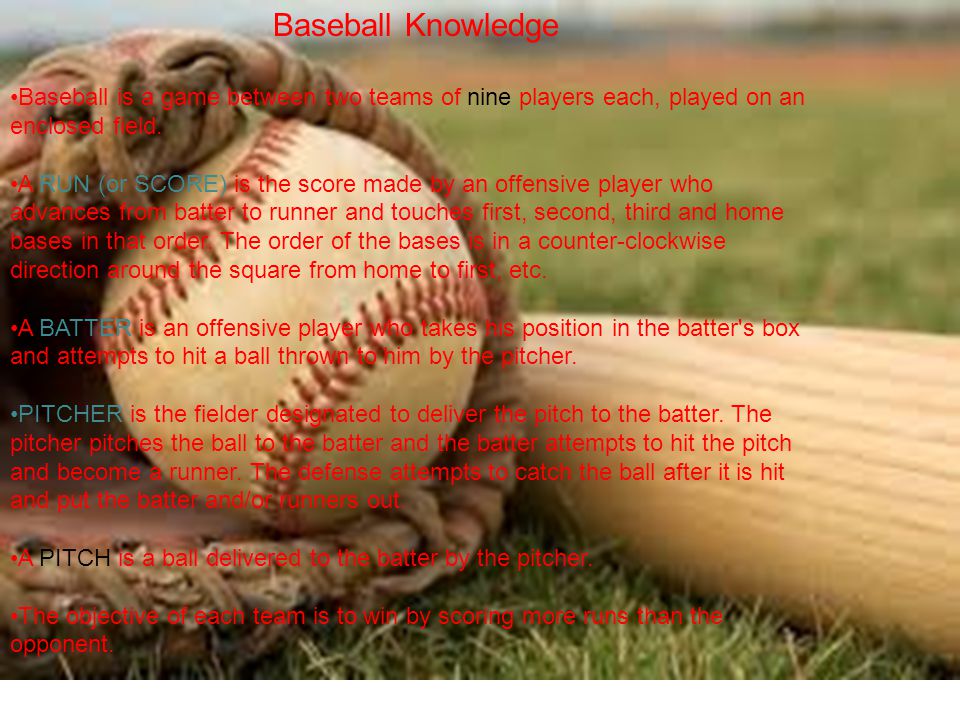 Baseball Knowledge Baseball is a game between two teams of nine players each, played on an enclosed field.