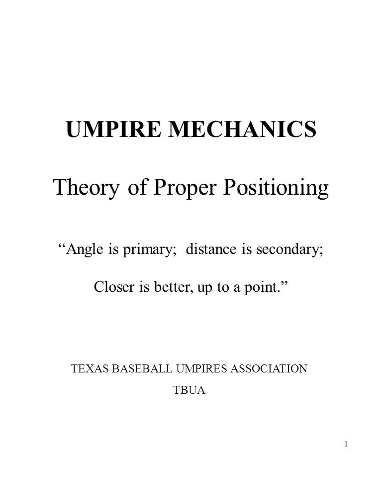 1 UMPIRE MECHANICS Theory of Proper Positioning Angle is primary; distance is secondary; Closer is better, up to a point. TEXAS BASEBALL UMPIRES ASSOCIATION TBUA