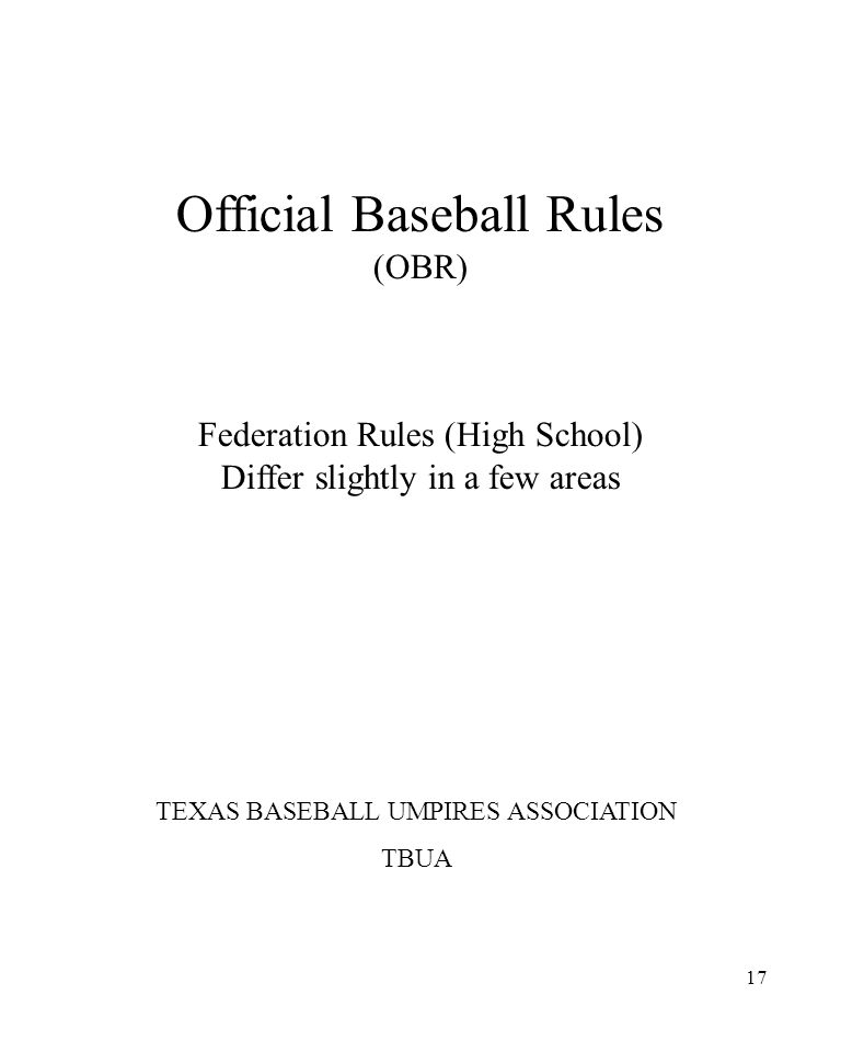 17 Official Baseball Rules (OBR) Federation Rules (High School) Differ slightly in a few areas TEXAS BASEBALL UMPIRES ASSOCIATION TBUA