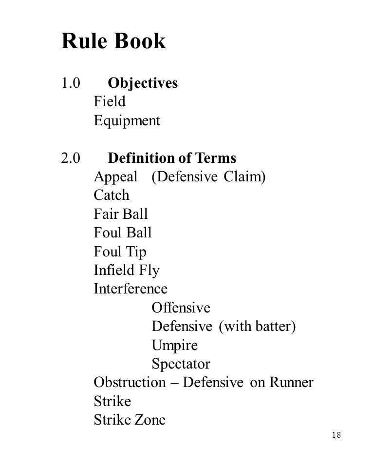 18 Rule Book 1.0Objectives Field Equipment 2.0Definition of Terms Appeal(Defensive Claim) Catch Fair Ball Foul Ball Foul Tip Infield Fly Interference Offensive Defensive (with batter) Umpire Spectator Obstruction – Defensive on Runner Strike Strike Zone