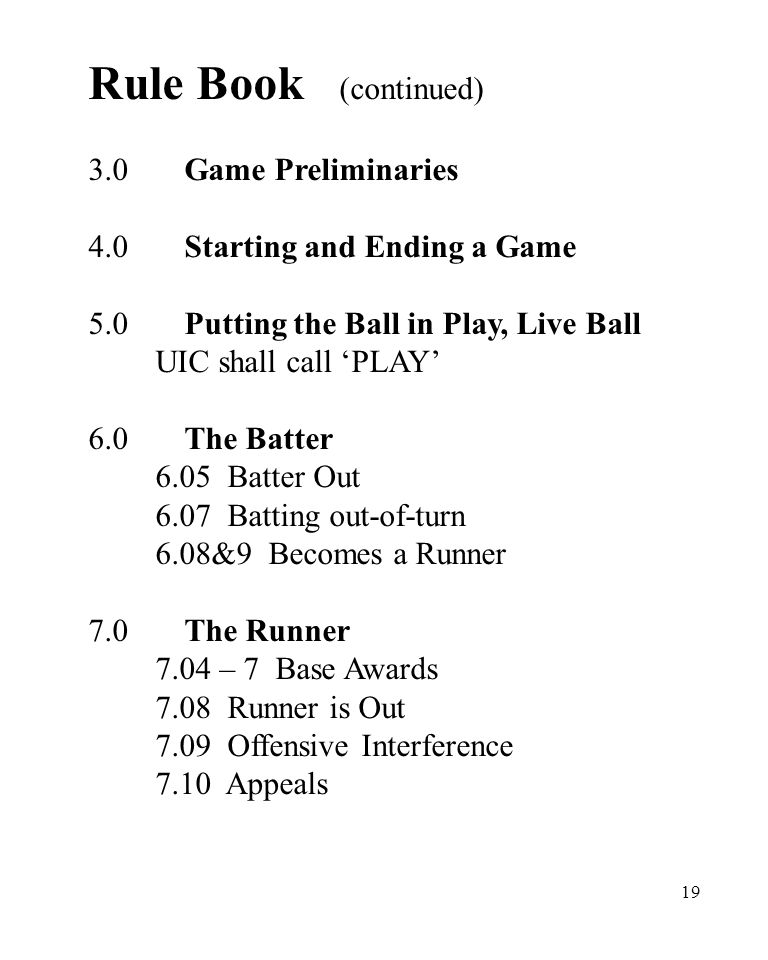 19 Rule Book (continued) 3.0Game Preliminaries 4.0Starting and Ending a Game 5.0Putting the Ball in Play, Live Ball UIC shall call ‘PLAY’ 6.0The Batter 6.05 Batter Out 6.07 Batting out-of-turn 6.08&9 Becomes a Runner 7.0The Runner 7.04 – 7 Base Awards 7.08 Runner is Out 7.09 Offensive Interference 7.10 Appeals