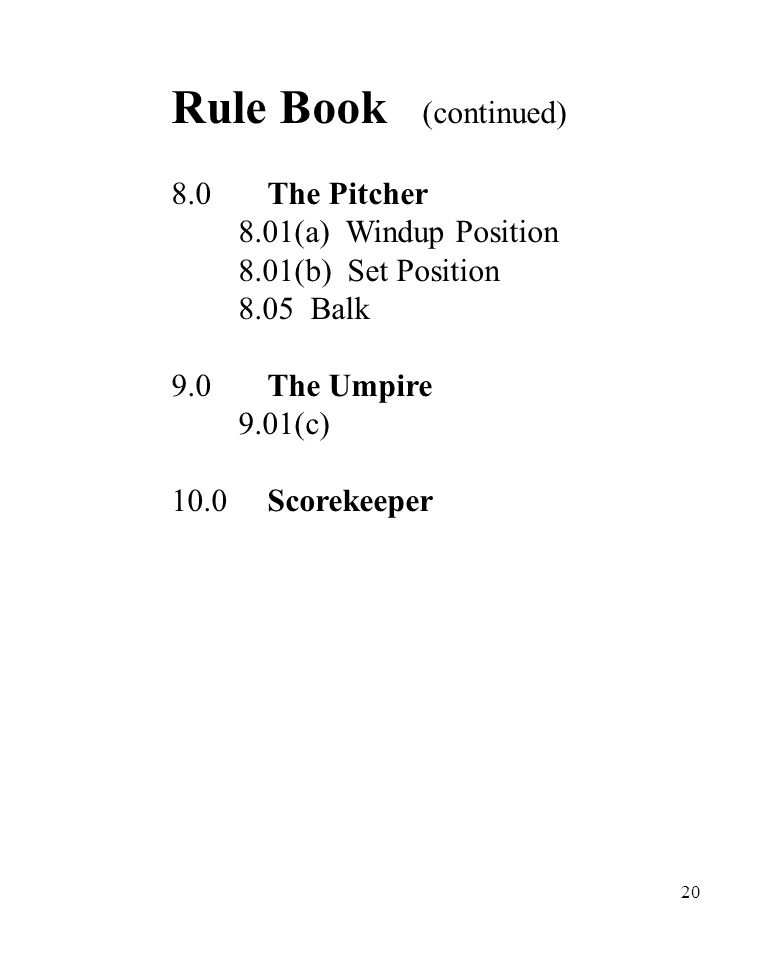 20 Rule Book (continued) 8.0The Pitcher 8.01(a) Windup Position 8.01(b) Set Position 8.05 Balk 9.0The Umpire 9.01(c) 10.0Scorekeeper
