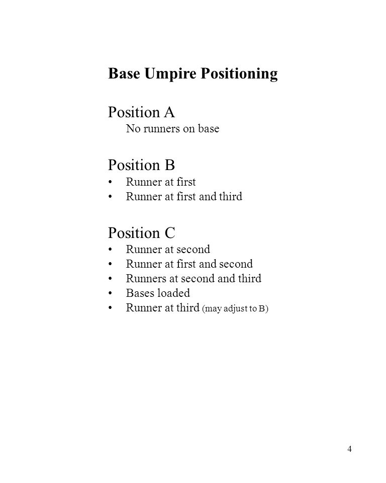 4 Base Umpire Positioning Position A No runners on base Position B Runner at first Runner at first and third Position C Runner at second Runner at first and second Runners at second and third Bases loaded Runner at third (may adjust to B)
