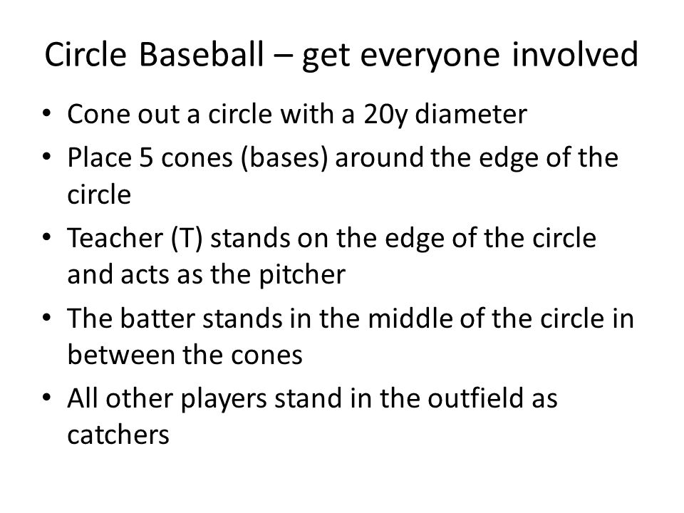 Circle Baseball – get everyone involved Cone out a circle with a 20y diameter Place 5 cones (bases) around the edge of the circle Teacher (T) stands on the edge of the circle and acts as the pitcher The batter stands in the middle of the circle in between the cones All other players stand in the outfield as catchers