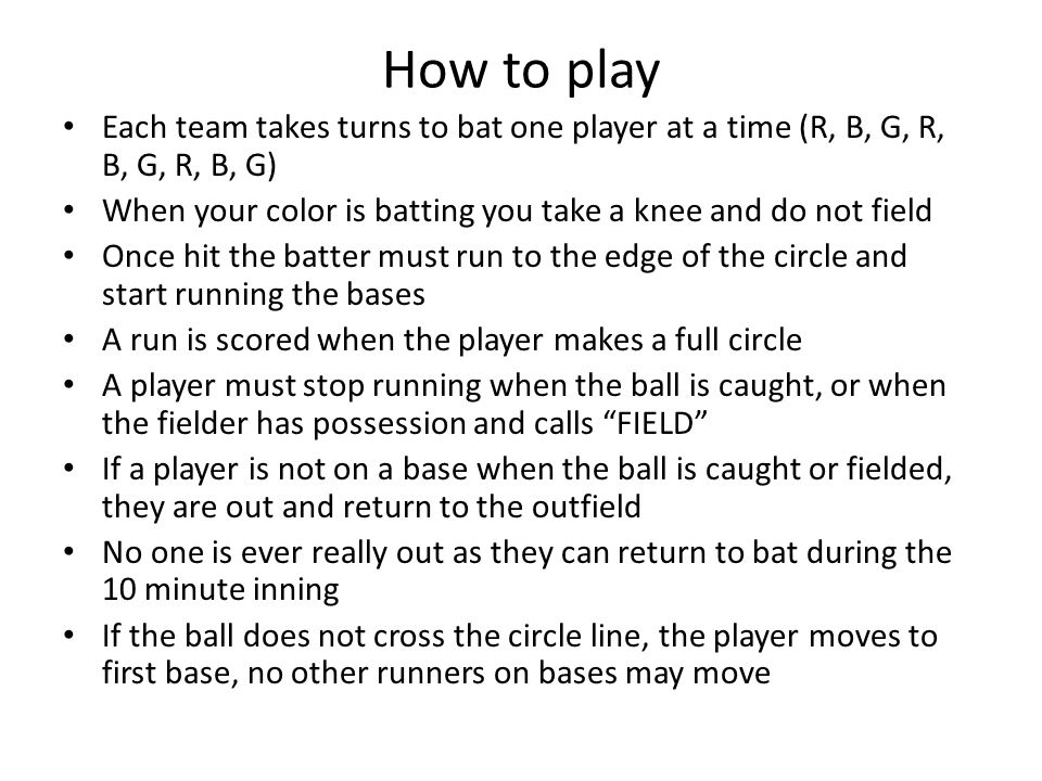 How to play Each team takes turns to bat one player at a time (R, B, G, R, B, G, R, B, G) When your color is batting you take a knee and do not field Once hit the batter must run to the edge of the circle and start running the bases A run is scored when the player makes a full circle A player must stop running when the ball is caught, or when the fielder has possession and calls FIELD If a player is not on a base when the ball is caught or fielded, they are out and return to the outfield No one is ever really out as they can return to bat during the 10 minute inning If the ball does not cross the circle line, the player moves to first base, no other runners on bases may move