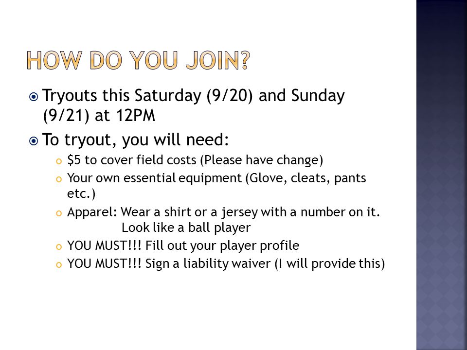  Tryouts this Saturday (9/20) and Sunday (9/21) at 12PM  To tryout, you will need: $5 to cover field costs (Please have change) Your own essential equipment (Glove, cleats, pants etc.) Apparel: Wear a shirt or a jersey with a number on it.