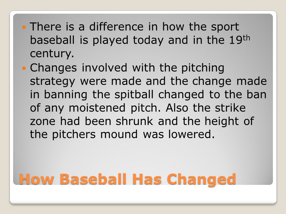How Baseball Has Changed There is a difference in how the sport baseball is played today and in the 19 th century.