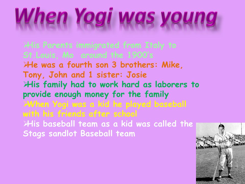  His Parents immigrated from Italy to St.Louis, Mo around the 1900’s  He was a fourth son 3 brothers: Mike, Tony, John and 1 sister: Josie  His family had to work hard as laborers to provide enough money for the family  When Yogi was a kid he played baseball with his friends after school  His baseball team as a kid was called the Stags sandlot Baseball team