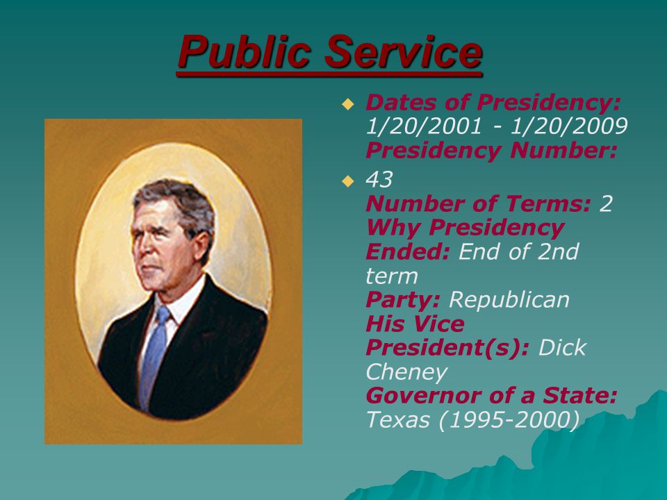 Public Service   Dates of Presidency: 1/20/ /20/2009 Presidency Number:   43 Number of Terms: 2 Why Presidency Ended: End of 2nd term Party: Republican His Vice President(s): Dick Cheney Governor of a State: Texas ( )