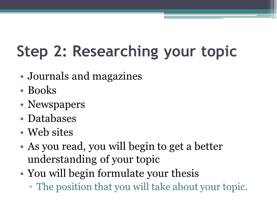 Step 2: Researching your topic Journals and magazines Books Newspapers Databases Web sites As you read, you will begin to get a better understanding of your topic You will begin formulate your thesis ▫The position that you will take about your topic.
