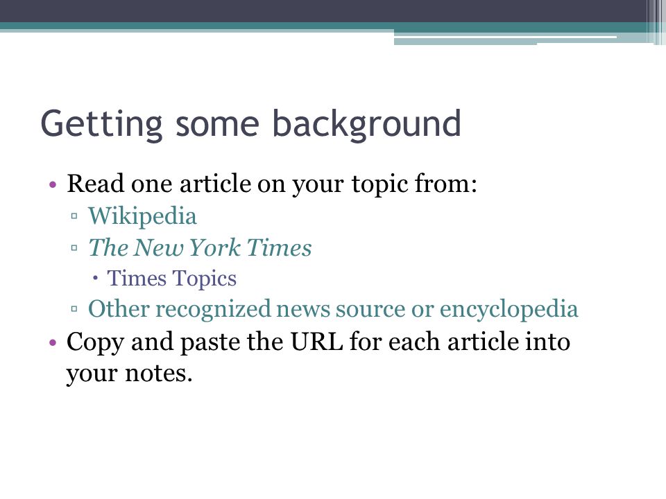 Getting some background Read one article on your topic from: ▫Wikipedia ▫The New York Times  Times Topics ▫Other recognized news source or encyclopedia Copy and paste the URL for each article into your notes.