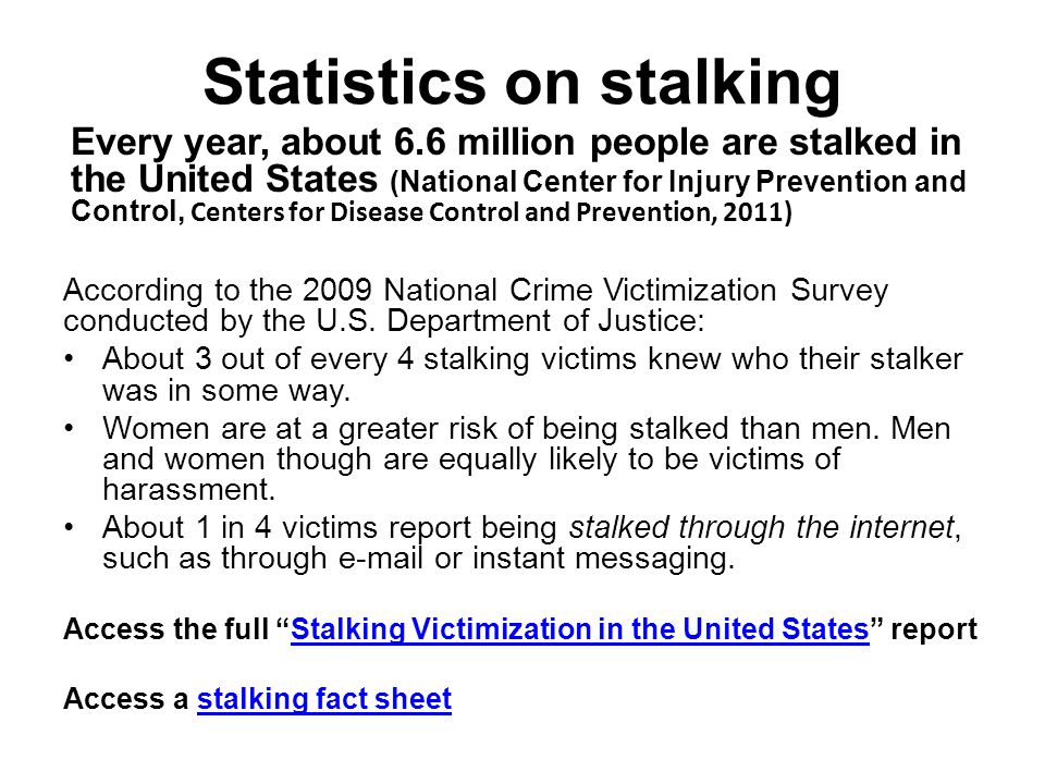 Statistics on stalking Every year, about 6.6 million people are stalked in the United States (National Center for Injury Prevention and Control, Centers for Disease Control and Prevention, 2011) According to the 2009 National Crime Victimization Survey conducted by the U.S.