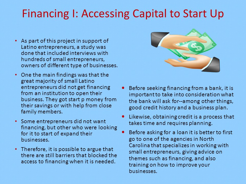 Financing I: Accessing Capital to Start Up As part of this project in support of Latino entrepreneurs, a study was done that included interviews with hundreds of small entrepreneurs, owners of different type of businesses.