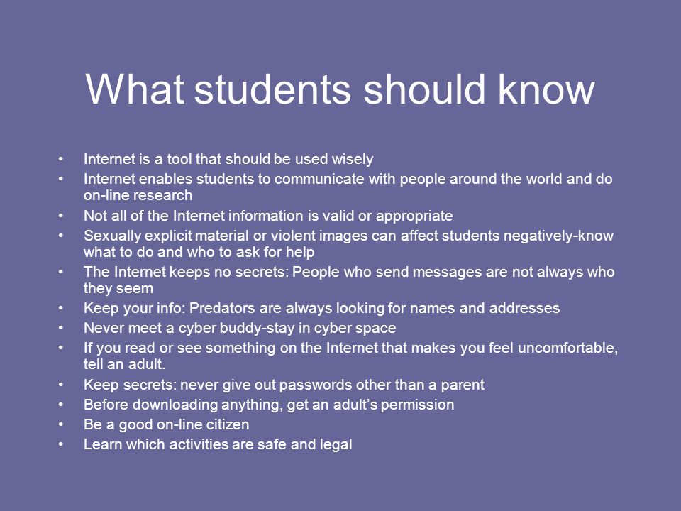 What students should know Internet is a tool that should be used wisely Internet enables students to communicate with people around the world and do on-line research Not all of the Internet information is valid or appropriate Sexually explicit material or violent images can affect students negatively-know what to do and who to ask for help The Internet keeps no secrets: People who send messages are not always who they seem Keep your info: Predators are always looking for names and addresses Never meet a cyber buddy-stay in cyber space If you read or see something on the Internet that makes you feel uncomfortable, tell an adult.
