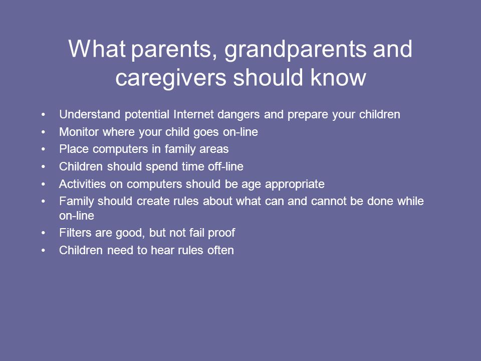 What parents, grandparents and caregivers should know Understand potential Internet dangers and prepare your children Monitor where your child goes on-line Place computers in family areas Children should spend time off-line Activities on computers should be age appropriate Family should create rules about what can and cannot be done while on-line Filters are good, but not fail proof Children need to hear rules often