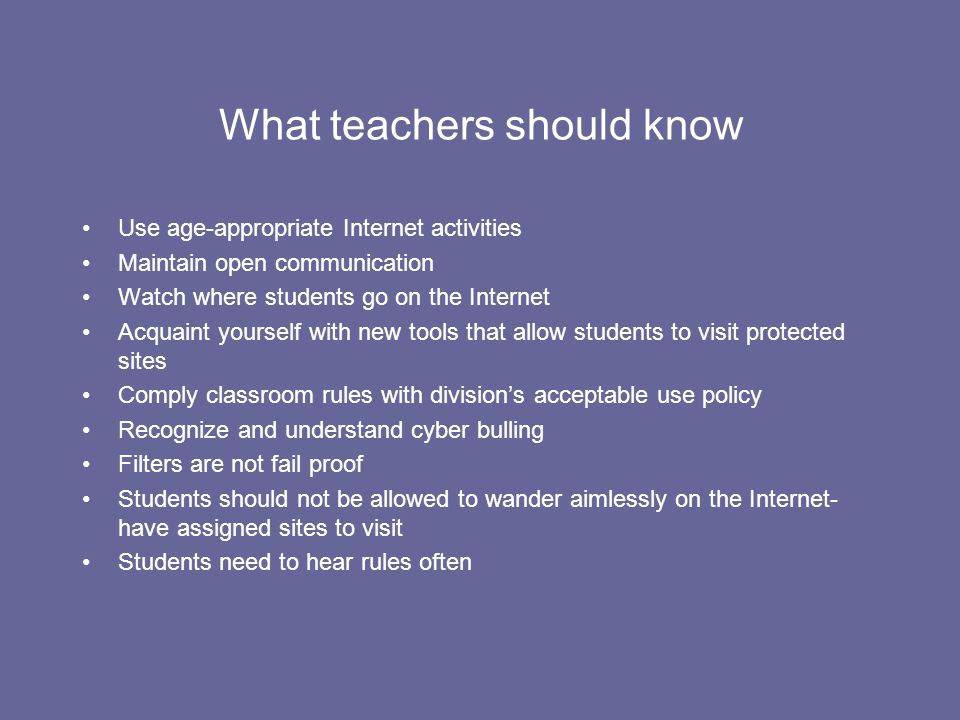 What teachers should know Use age-appropriate Internet activities Maintain open communication Watch where students go on the Internet Acquaint yourself with new tools that allow students to visit protected sites Comply classroom rules with division’s acceptable use policy Recognize and understand cyber bulling Filters are not fail proof Students should not be allowed to wander aimlessly on the Internet- have assigned sites to visit Students need to hear rules often