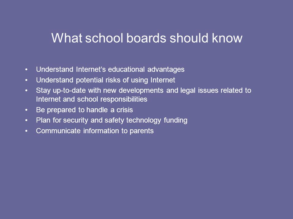 What school boards should know Understand Internet’s educational advantages Understand potential risks of using Internet Stay up-to-date with new developments and legal issues related to Internet and school responsibilities Be prepared to handle a crisis Plan for security and safety technology funding Communicate information to parents