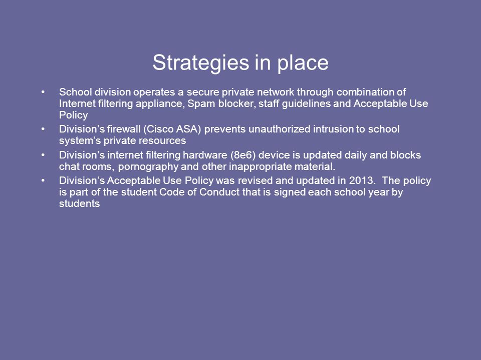 Strategies in place School division operates a secure private network through combination of Internet filtering appliance, Spam blocker, staff guidelines and Acceptable Use Policy Division’s firewall (Cisco ASA) prevents unauthorized intrusion to school system’s private resources Division’s internet filtering hardware (8e6) device is updated daily and blocks chat rooms, pornography and other inappropriate material.